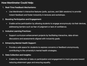 How Mentimeter Could Help: Real-Time Feedback Mechanisms: Use Mentimeter’s interactive features (polls, quizzes, and Q&A sessions) to provide instant feedback and foster inclusivity in lectures and workshops. Boosting Participation and Engagement: Enable active participation by allowing students to engage anonymously via their devices, addressing barriers such as fear of judgment or lack of confidence. Inclusive Learning Practices: Support curriculum enhancement projects by facilitating interactive, data-driven discussions and assessments aligned with inclusivity goals. Enhancing Mental Health Support: Provide a safe space for students to express concerns or feedback anonymously, contributing to the university’s mental health strategies. Data Collection and Insights: Enable the collection of data on participation and engagement to track progress toward reducing attainment gaps and ensuring equality.